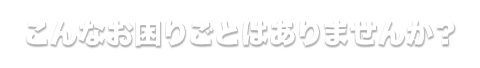 こんなお困りごとはありませんか?